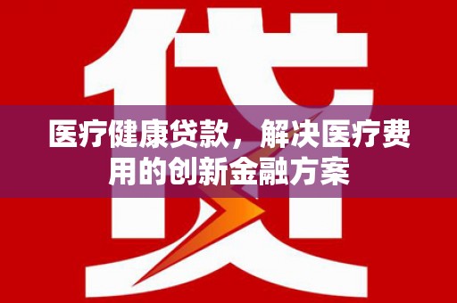 闻喜医疗健康贷款，解决医疗费用的创新金融方案