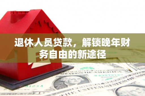 上甘岭退休人员贷款，解锁晚年财务自由的新途径